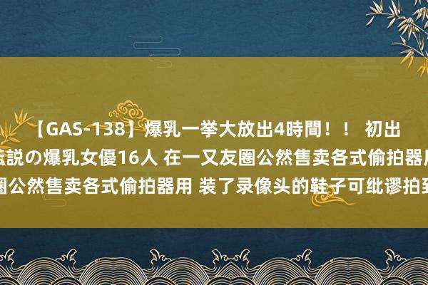 【GAS-138】爆乳一挙大放出4時間！！ 初出し！すべて撮り下ろし 伝説の爆乳女優16人 在一又友圈公然售卖各式偷拍器用 装了录像头的鞋子可纰谬拍到裙底