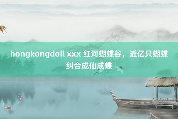 hongkongdoll xxx 红河蝴蝶谷，近亿只蝴蝶纠合成仙成蝶