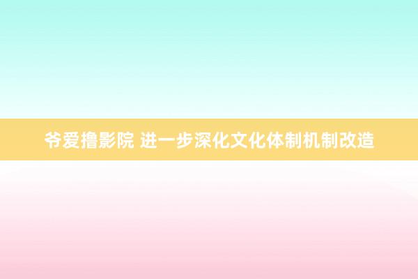 爷爱撸影院 进一步深化文化体制机制改造