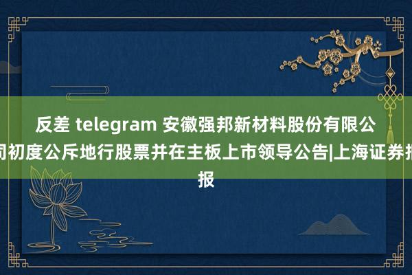 反差 telegram 安徽强邦新材料股份有限公司初度公斥地行股票并在主板上市领导公告|上海证券报