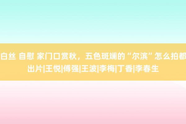白丝 自慰 家门口赏秋，五色斑斓的“尔滨”怎么拍都出片|王悦|傅强|王波|李梅|丁香|李春生