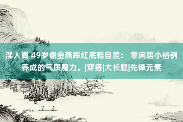 淫人阁 49岁谢金燕踩红底鞋自爱： 靠闲居小俗例养成的气质魔力。|穿搭|大长腿|先锋元素