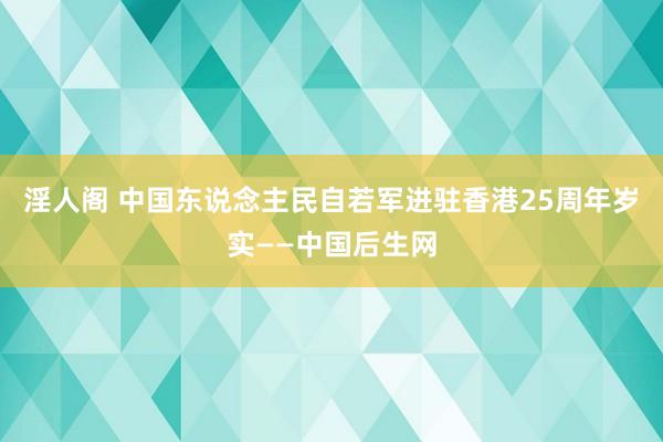淫人阁 中国东说念主民自若军进驻香港25周年岁实——中国后生网