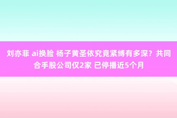 刘亦菲 ai换脸 杨子黄圣依究竟紧缚有多深？共同合手股公司仅2家 已停播近5个月