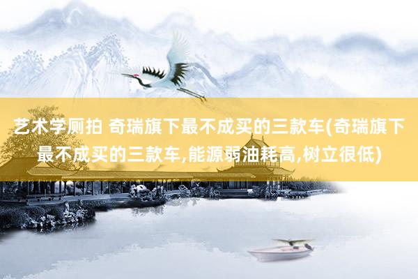 艺术学厕拍 奇瑞旗下最不成买的三款车(奇瑞旗下最不成买的三款车，能源弱油耗高，树立很低)