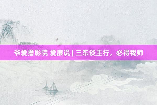 爷爱撸影院 爱廉说 | 三东谈主行，必得我师