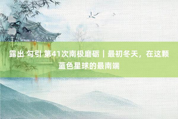 露出 勾引 第41次南极磨砺｜最初冬天，在这颗蓝色星球的最南端