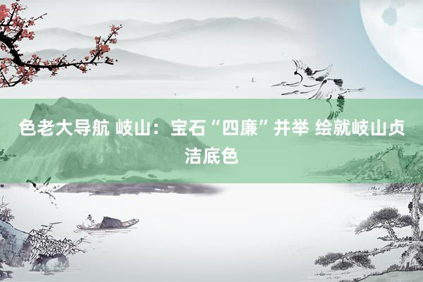 色老大导航 岐山：宝石“四廉”并举 绘就岐山贞洁底色