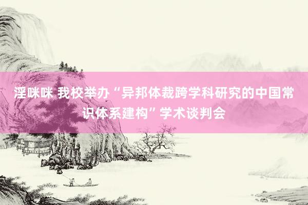 淫咪咪 我校举办“异邦体裁跨学科研究的中国常识体系建构”学术谈判会