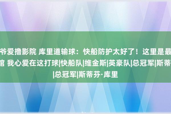 爷爱撸影院 库里道输球：快船防护太好了！这里是最一流球馆 我心爱在这打球|快船队|维金斯|英豪队|总冠军|斯蒂芬·库里