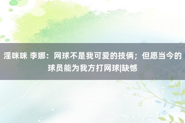淫咪咪 李娜：网球不是我可爱的技俩；但愿当今的球员能为我方打网球|缺憾