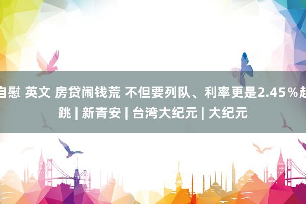自慰 英文 房贷闹钱荒 不但要列队、利率更是2.45％起跳 | 新青安 | 台湾大纪元 | 大纪元
