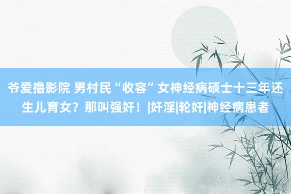 爷爱撸影院 男村民“收容”女神经病硕士十三年还生儿育女？那叫强奸！|奸淫|轮奸|神经病患者