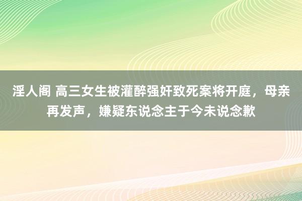 淫人阁 高三女生被灌醉强奸致死案将开庭，母亲再发声，嫌疑东说念主于今未说念歉