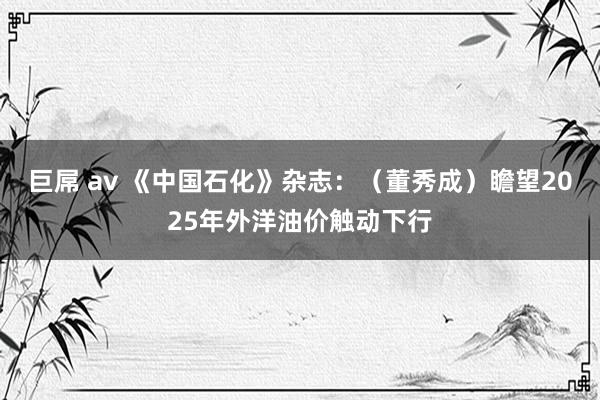 巨屌 av 《中国石化》杂志：（董秀成）瞻望2025年外洋油价触动下行