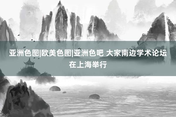 亚洲色图|欧美色图|亚洲色吧 大家南边学术论坛在上海举行