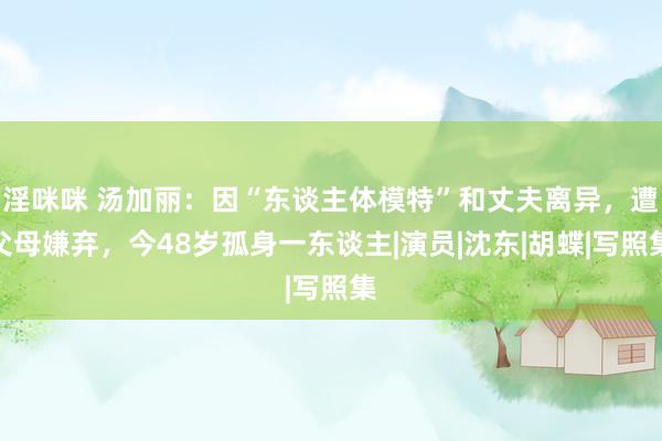 淫咪咪 汤加丽：因“东谈主体模特”和丈夫离异，遭父母嫌弃，今48岁孤身一东谈主|演员|沈东|胡蝶|写照集