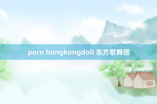 porn hongkongdoll 东方歌舞团