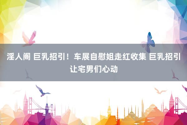 淫人阁 巨乳招引！车展自慰姐走红收集 巨乳招引让宅男们心动