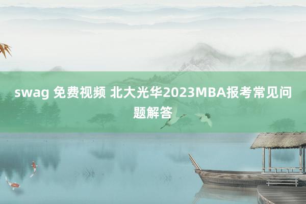 swag 免费视频 北大光华2023MBA报考常见问题解答