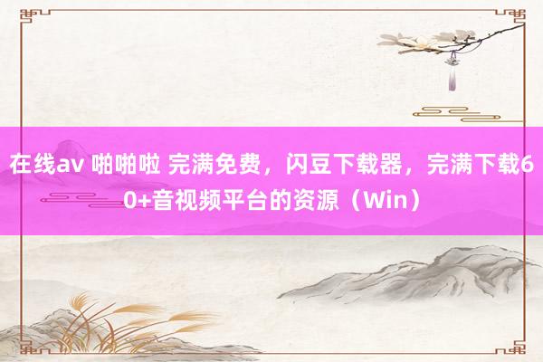 在线av 啪啪啦 完满免费，闪豆下载器，完满下载60+音视频平台的资源（Win）