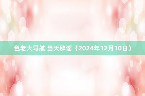 色老大导航 当天辟谣（2024年12月10日）