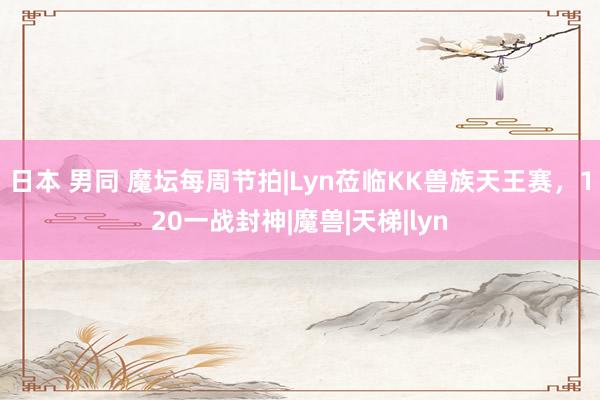 日本 男同 魔坛每周节拍|Lyn莅临KK兽族天王赛，120一战封神|魔兽|天梯|lyn