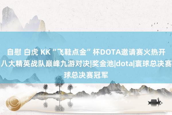 自慰 白虎 KK“飞鞋点金”杯DOTA邀请赛火热开战！八大精英战队巅峰九游对决|奖金池|dota|寰球总决赛冠军