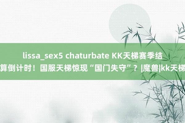 lissa_sex5 chaturbate KK天梯赛季结算倒计时！国服天梯惊现“国门失守”？|魔兽|kk天梯