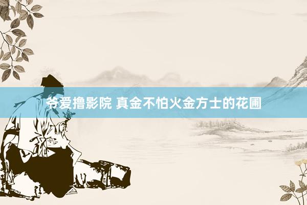 爷爱撸影院 真金不怕火金方士的花圃