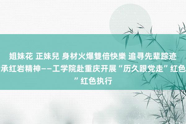 姐妹花 正妹兒 身材火爆雙倍快樂 追寻先辈踪迹，传承红岩精神——工学院赴重庆开展“历久跟党走”红色执行