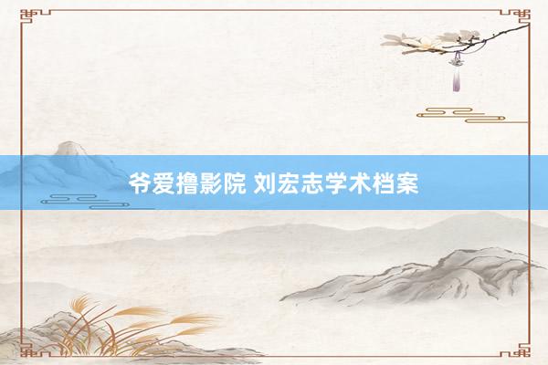 爷爱撸影院 刘宏志学术档案
