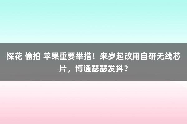 探花 偷拍 苹果重要举措！来岁起改用自研无线芯片，博通瑟瑟发抖？