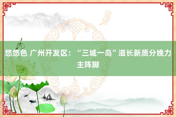 悠悠色 广州开发区：“三城一岛”滋长新质分娩力主阵脚
