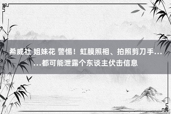 希威社 姐妹花 警惕！虹膜照相、拍照剪刀手……都可能泄露个东谈主伏击信息
