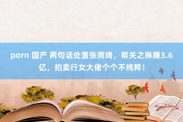 porn 国产 两句话处置张雨绮，帮关之琳赚3.6亿，拍卖行女大佬个个不纯粹！