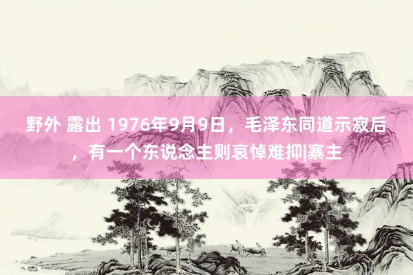 野外 露出 1976年9月9日，毛泽东同道示寂后，有一个东说念主则哀悼难抑|寨主