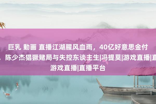 巨乳 動画 直播江湖腥风血雨，40亿好意思金付之一炬，陈少杰猖獗赌局与失控东谈主生|冯提莫|游戏直播|直播平台