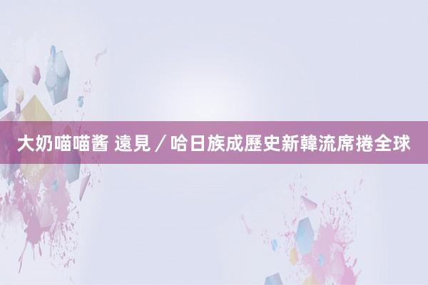 大奶喵喵酱 遠見／哈日族成歷史　新韓流席捲全球