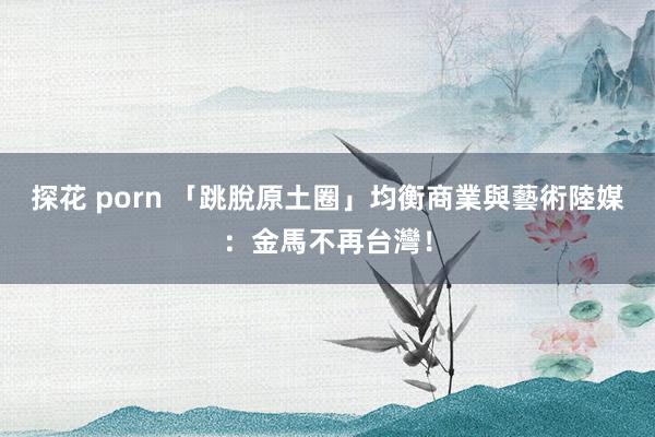 探花 porn 「跳脫原土圈」均衡商業與藝術　陸媒：金馬不再台灣！