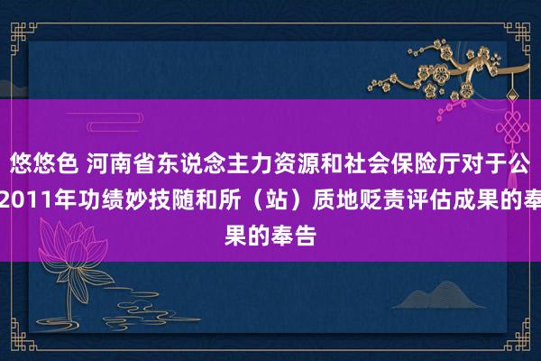 悠悠色 河南省东说念主力资源和社会保险厅对于公布2011年功绩妙技随和所（站）质地贬责评估成果的奉告
