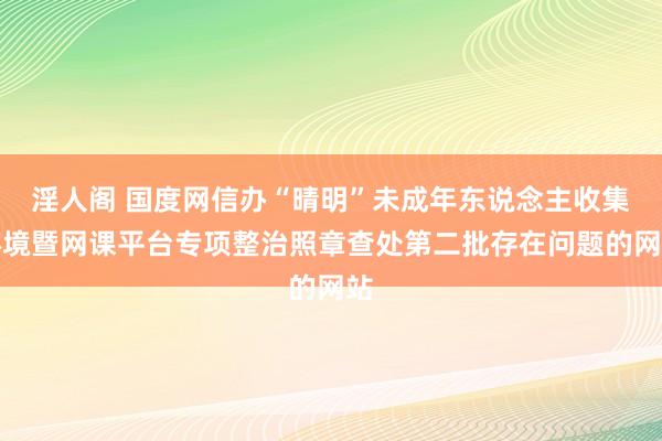 淫人阁 国度网信办“晴明”未成年东说念主收集环境暨网课平台专项整治照章查处第二批存在问题的网站