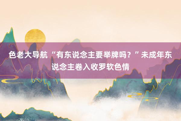 色老大导航 “有东说念主要举牌吗？”未成年东说念主卷入收罗软色情