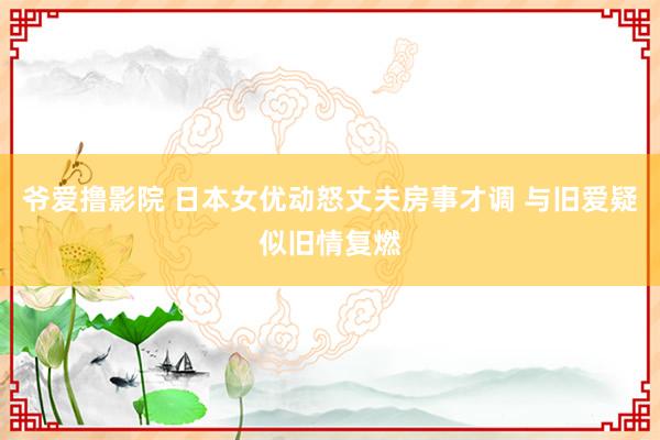 爷爱撸影院 日本女优动怒丈夫房事才调 与旧爱疑似旧情复燃