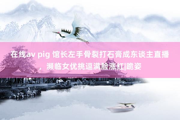 在线av pig 馆长左手骨裂打石膏成东谈主直播，濒临女优挑逗满脸涨红|跪姿