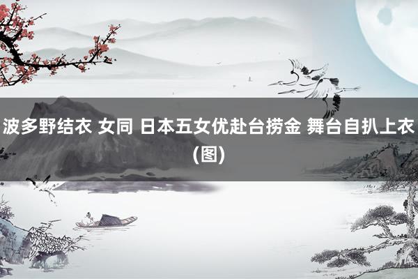 波多野结衣 女同 日本五女优赴台捞金 舞台自扒上衣(图)