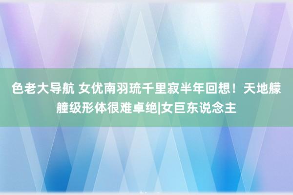 色老大导航 女优南羽琉千里寂半年回想！天地艨艟级形体很难卓绝|女巨东说念主