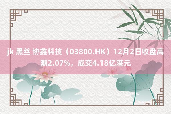 jk 黑丝 协鑫科技（03800.HK）12月2日收盘高潮2.07%，成交4.18亿港元
