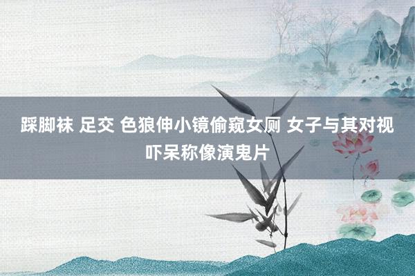 踩脚袜 足交 色狼伸小镜偷窥女厕 女子与其对视吓呆称像演鬼片