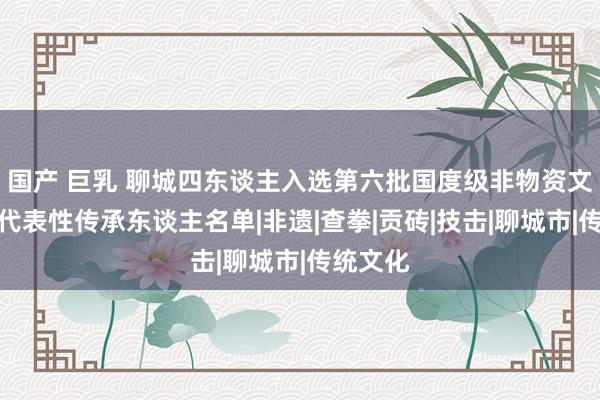 国产 巨乳 聊城四东谈主入选第六批国度级非物资文化遗产代表性传承东谈主名单|非遗|查拳|贡砖|技击|聊城市|传统文化